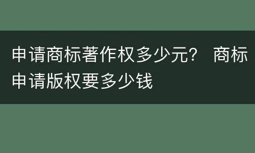 申请商标著作权多少元？ 商标申请版权要多少钱
