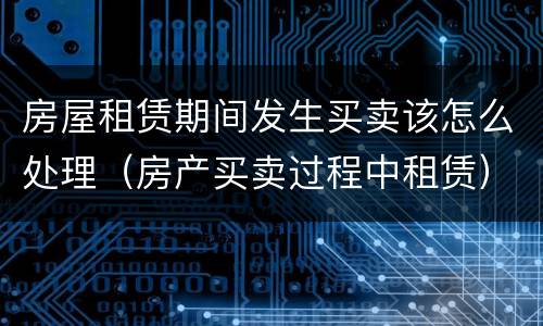 房屋租赁期间发生买卖该怎么处理（房产买卖过程中租赁）