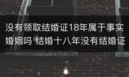 没有领取结婚证18年属于事实婚姻吗 结婚十八年没有结婚证受法律保护吗?