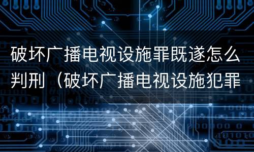 破坏广播电视设施罪既遂怎么判刑（破坏广播电视设施犯罪）