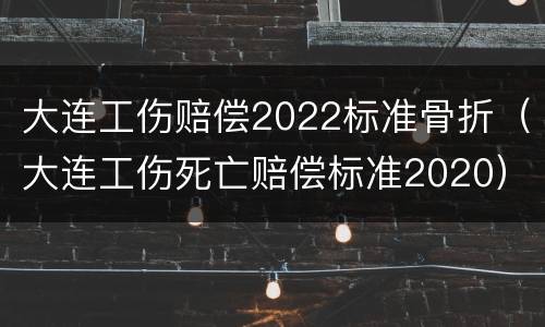 大连工伤赔偿2022标准骨折（大连工伤死亡赔偿标准2020）