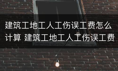 建筑工地工人工伤误工费怎么计算 建筑工地工人工伤误工费怎么计算出来的