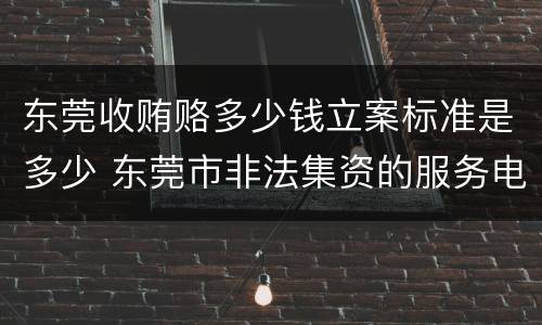 东莞收贿赂多少钱立案标准是多少 东莞市非法集资的服务电话