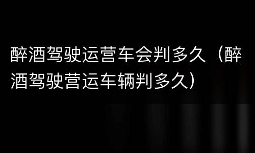 醉酒驾驶运营车会判多久（醉酒驾驶营运车辆判多久）