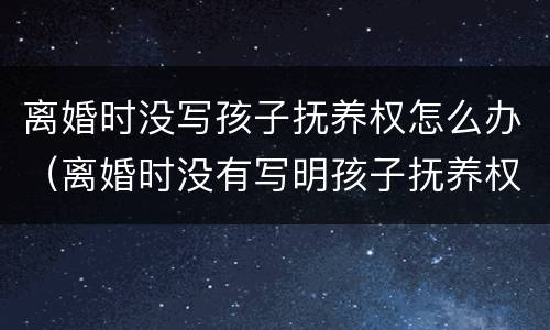离婚时没写孩子抚养权怎么办（离婚时没有写明孩子抚养权）