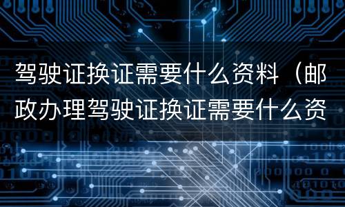 驾驶证换证需要什么资料（邮政办理驾驶证换证需要什么资料）