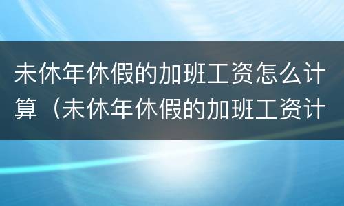 未休年休假的加班工资怎么计算（未休年休假的加班工资计算标准）