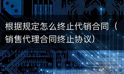 根据规定怎么终止代销合同（销售代理合同终止协议）