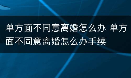 单方面不同意离婚怎么办 单方面不同意离婚怎么办手续