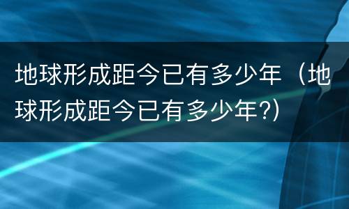 地球形成距今已有多少年（地球形成距今已有多少年?）