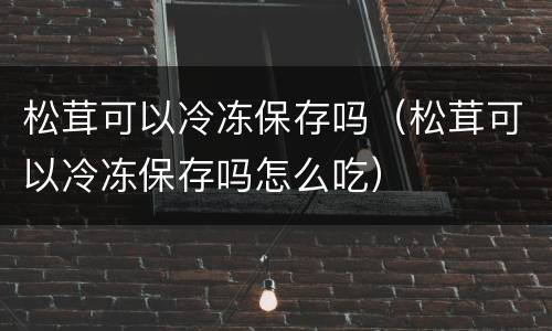 松茸可以冷冻保存吗（松茸可以冷冻保存吗怎么吃）
