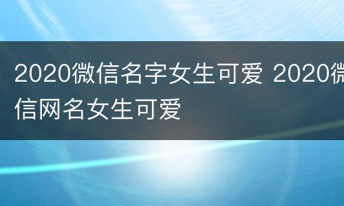 2020微信名字女生可爱 2020微信网名女生可爱
