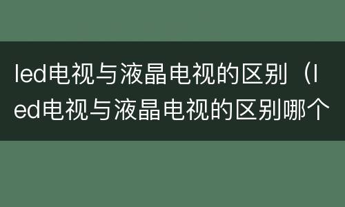 led电视与液晶电视的区别（led电视与液晶电视的区别哪个好）