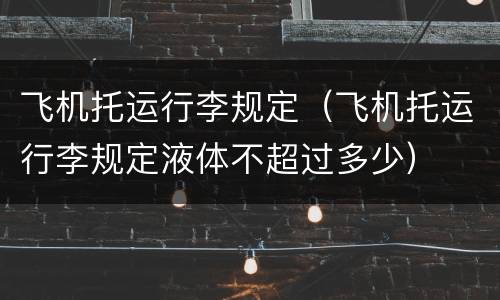飞机托运行李规定（飞机托运行李规定液体不超过多少）