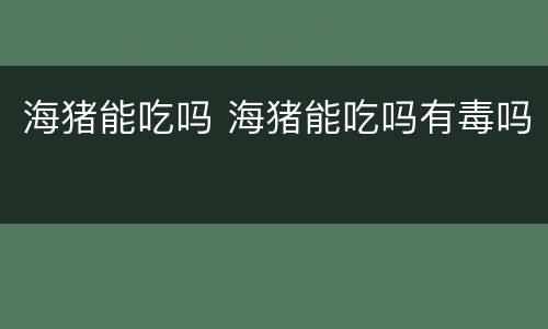 海猪能吃吗 海猪能吃吗有毒吗