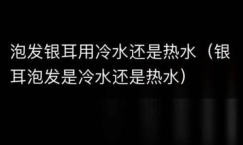 泡发银耳用冷水还是热水（银耳泡发是冷水还是热水）