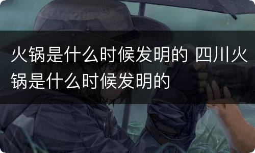 火锅是什么时候发明的 四川火锅是什么时候发明的