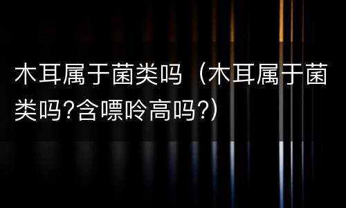 木耳属于菌类吗（木耳属于菌类吗?含嘌呤高吗?）