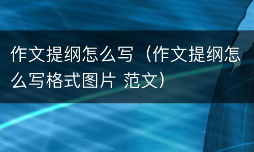 作文提纲怎么写（作文提纲怎么写格式图片 范文）