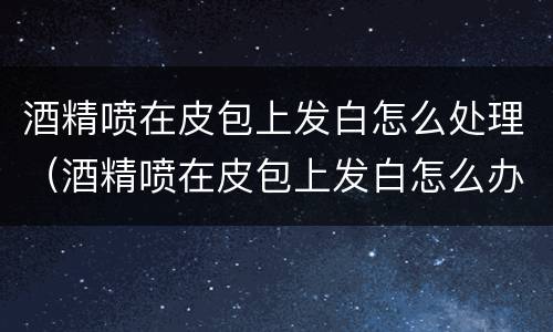 酒精喷在皮包上发白怎么处理（酒精喷在皮包上发白怎么办）