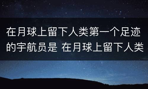 在月球上留下人类第一个足迹的宇航员是 在月球上留下人类第一个足迹的宇航员是谁