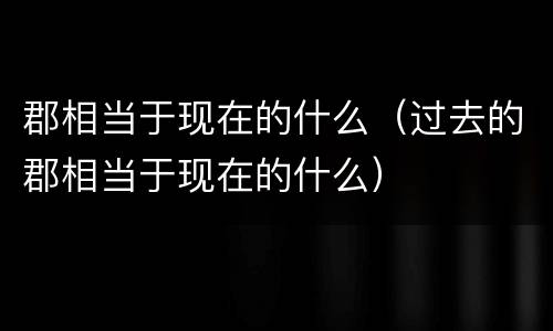 郡相当于现在的什么（过去的郡相当于现在的什么）