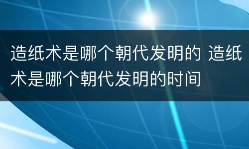 造纸术是哪个朝代发明的 造纸术是哪个朝代发明的时间