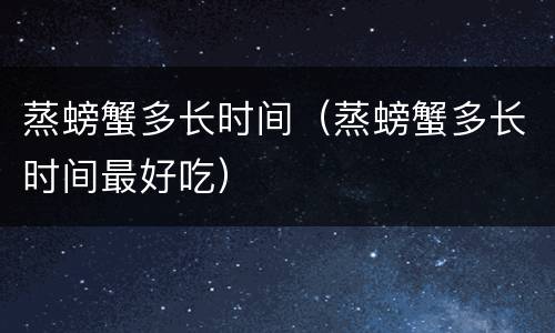 蒸螃蟹多长时间（蒸螃蟹多长时间最好吃）