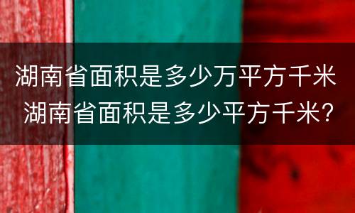 湖南省面积是多少万平方千米 湖南省面积是多少平方千米?