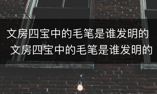 文房四宝中的毛笔是谁发明的 文房四宝中的毛笔是谁发明的应该是