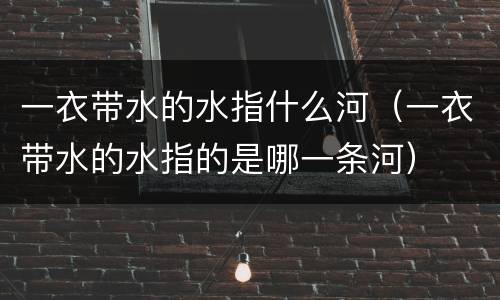 一衣带水的水指什么河（一衣带水的水指的是哪一条河）