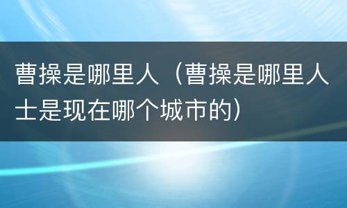 曹操是哪里人（曹操是哪里人士是现在哪个城市的）