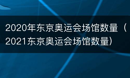 2020年东京奥运会场馆数量（2021东京奥运会场馆数量）