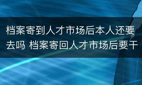 档案寄到人才市场后本人还要去吗 档案寄回人才市场后要干嘛