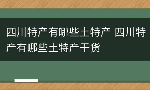 四川特产有哪些土特产 四川特产有哪些土特产干货