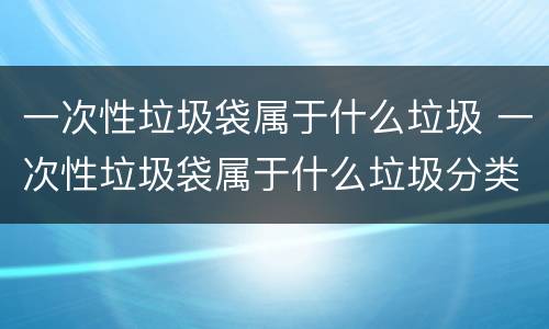 一次性垃圾袋属于什么垃圾 一次性垃圾袋属于什么垃圾分类