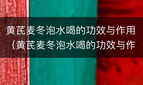 黄芪麦冬泡水喝的功效与作用（黄芪麦冬泡水喝的功效与作用是什么）