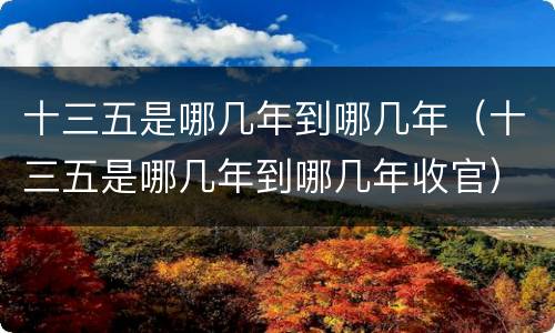 十三五是哪几年到哪几年（十三五是哪几年到哪几年收官）