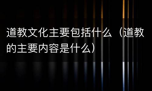 道教文化主要包括什么（道教的主要内容是什么）