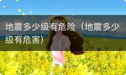 地震多少级有危险（地震多少级有危害）