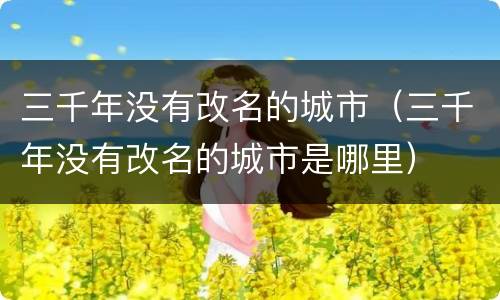 三千年没有改名的城市（三千年没有改名的城市是哪里）