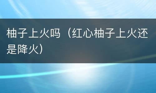 柚子上火吗（红心柚子上火还是降火）