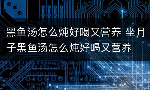 黑鱼汤怎么炖好喝又营养 坐月子黑鱼汤怎么炖好喝又营养