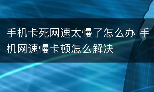 手机卡死网速太慢了怎么办 手机网速慢卡顿怎么解决