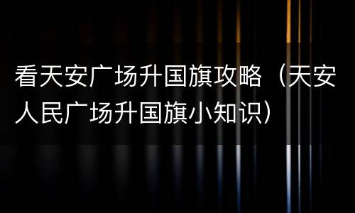 看天安广场升国旗攻略（天安人民广场升国旗小知识）