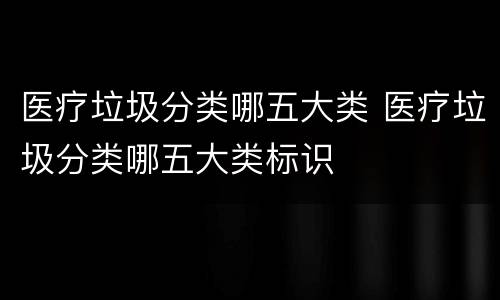 医疗垃圾分类哪五大类 医疗垃圾分类哪五大类标识