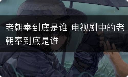老朝奉到底是谁 电视剧中的老朝奉到底是谁