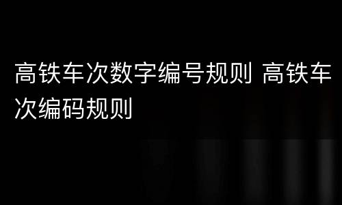 高铁车次数字编号规则 高铁车次编码规则