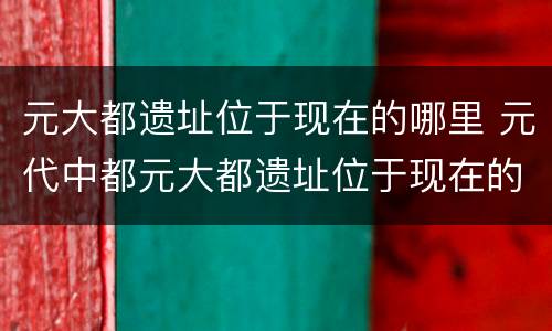 元大都遗址位于现在的哪里 元代中都元大都遗址位于现在的哪里