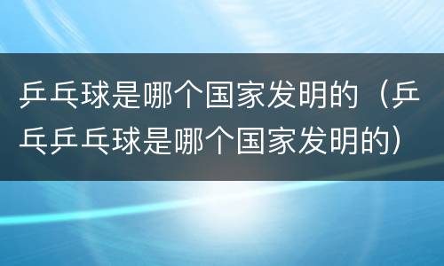 乒乓球是哪个国家发明的（乒乓乒乓球是哪个国家发明的）